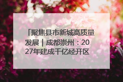 聚焦县市新城高质量发展｜成都崇州：2027年建成千亿经开区、2029年GDP突破750亿元