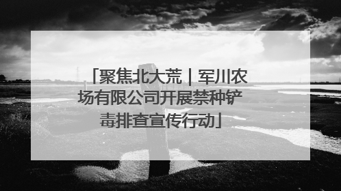 聚焦北大荒｜军川农场有限公司开展禁种铲毒排查宣传行动