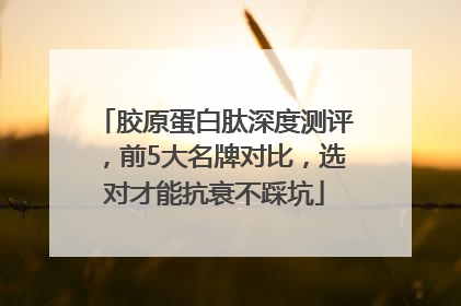 胶原蛋白肽深度测评，前5大名牌对比，选对才能抗衰不踩坑