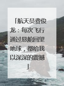 航天员费俊龙：每次飞行通过悬舱回望地球，都给我以深深的震撼