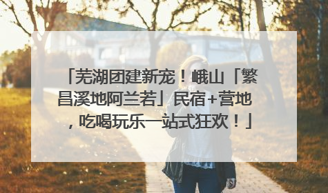 芜湖团建新宠！峨山「繁昌溪地阿兰若」民宿+营地，吃喝玩乐一站式狂欢！