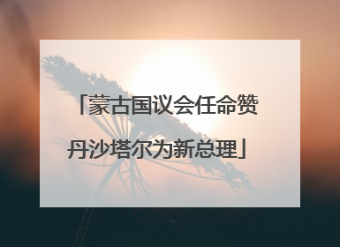 蒙古国议会任命赞丹沙塔尔为新总理