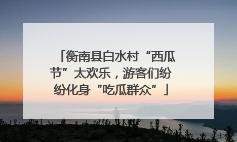 衡南县白水村“西瓜节”太欢乐，游客们纷纷化身“吃瓜群众”