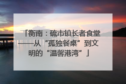 衡南：硫市镇长者食堂——从“孤独餐桌”到文明的“温馨港湾”