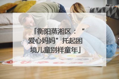 衡阳蒸湘区：“爱心妈妈”托起困境儿童别样童年