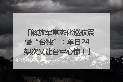解放军常态化巡航震慑“台独”：单日24架次又让台军心惊！