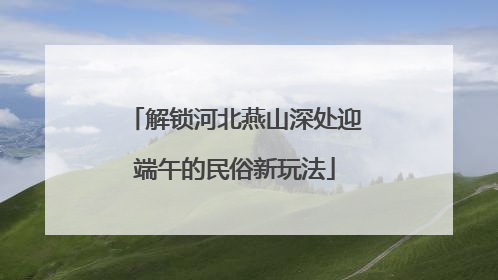 解锁河北燕山深处迎端午的民俗新玩法