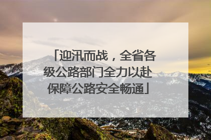 迎汛而战，全省各级公路部门全力以赴保障公路安全畅通