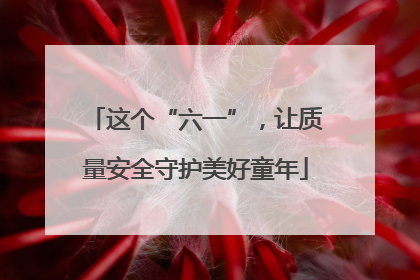 这个“六一”，让质量安全守护美好童年