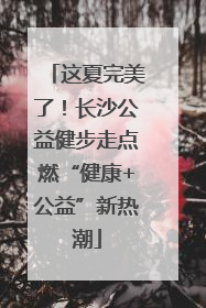 这夏完美了！长沙公益健步走点燃“健康+公益”新热潮