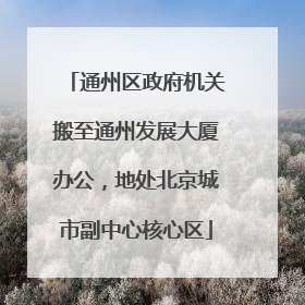 通州区政府机关搬至通州发展大厦办公，地处北京城市副中心核心区
