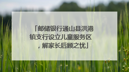 邮储银行通山县洪港镇支行设立儿童服务区，解家长后顾之忧