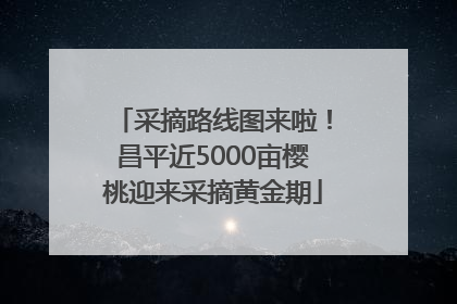 采摘路线图来啦！昌平近5000亩樱桃迎来采摘黄金期