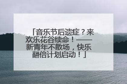 音乐节后遗症？来欢乐花谷续命！——新青年不散场，快乐翻倍计划启动！