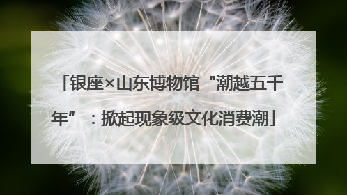 银座×山东博物馆“潮越五千年”：掀起现象级文化消费潮