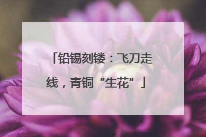 铅锡刻镂：飞刀走线，青铜“生花”