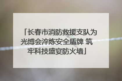 长春市消防救援支队为光博会淬炼安全盾牌 筑牢科技盛宴防火墙