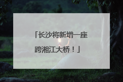 长沙将新增一座跨湘江大桥！