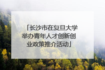 长沙市在复旦大学举办青年人才创新创业政策推介活动