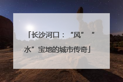 长沙河口：“风”“水”宝地的城市传奇