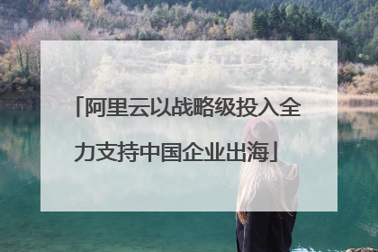 阿里云以战略级投入全力支持中国企业出海