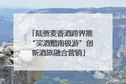 陆贾麦香酒跨界推“买酒赠南极游”创新酒旅融合营销