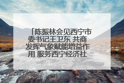 陈振林会见西宁市委书记王卫东 共商发挥气象赋能增益作用 服务西宁经济社会高质量发展