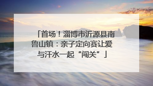 首场！淄博市沂源县南鲁山镇：亲子定向赛让爱与汗水一起“闯关”