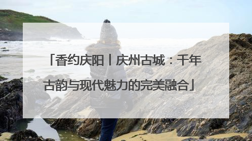 香约庆阳丨庆州古城：千年古韵与现代魅力的完美融合