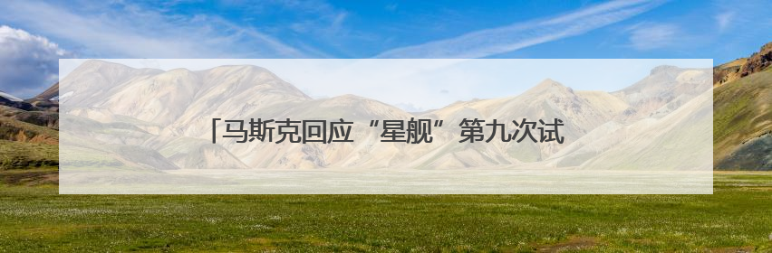 马斯克回应“星舰”第九次试飞未成功：比上次有很大进步