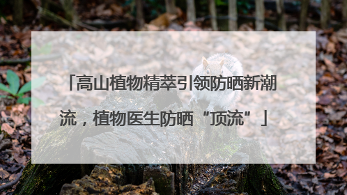 高山植物精萃引领防晒新潮流，植物医生防晒“顶流”