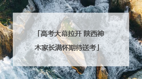 高考大幕拉开 陕西神木家长满怀期待送考