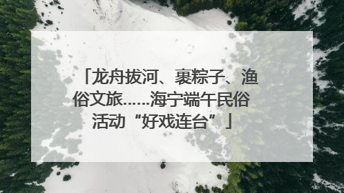 龙舟拔河、裹粽子、渔俗文旅……海宁端午民俗活动“好戏连台”
