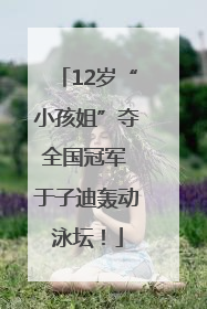 12岁“小孩姐”夺全国冠军 于子迪轰动泳坛！