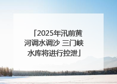 2025年汛前黄河调水调沙 三门峡水库将进行控泄