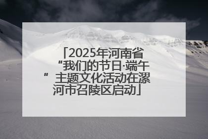 2025年河南省“我们的节日·端午”主题文化活动在漯河市召陵区启动