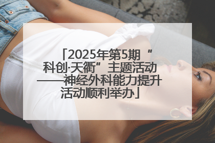 2025年第5期“科创·天衢”主题活动——神经外科能力提升活动顺利举办