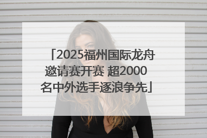 2025福州国际龙舟邀请赛开赛 超2000名中外选手逐浪争先
