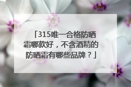 315唯一合格防晒霜哪款好，不含酒精的防晒霜有哪些品牌？