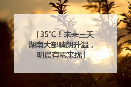 35℃！未来三天湖南大部晴朗升温，明晨有雾来扰