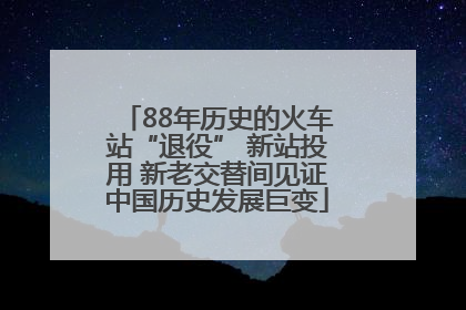 88年历史的火车站“退役” 新站投用 新老交替间见证中国历史发展巨变