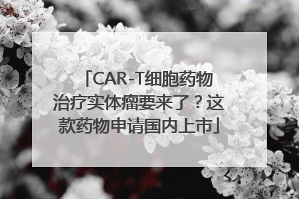 CAR-T细胞药物治疗实体瘤要来了？这款药物申请国内上市